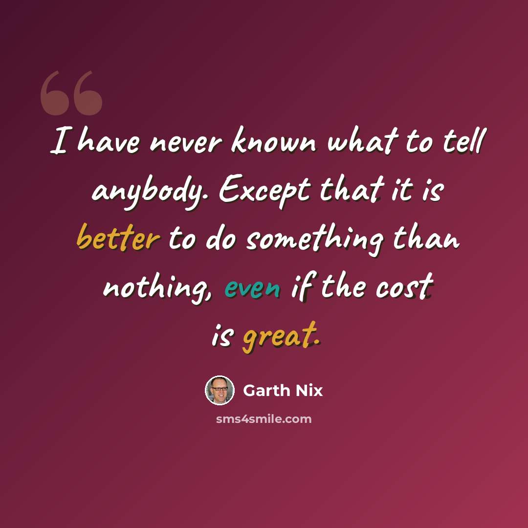 “I have never known what to tell anybody. Except that it is better to do something than nothing, even if the cost is great.” quote by Garth Nix