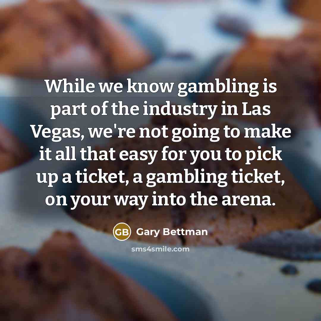 “While we know gambling is part of the industry in Las Vegas, we're not going to make it all that easy for you to pick up a ticket, a gambling ticket, on your way into the arena.” quote by Gary Bettman