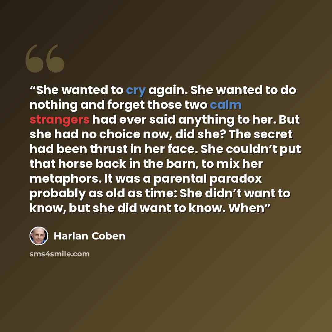 “She wanted to cry again. She wanted to do nothing and forget those two calm strangers had ever said anything to her. But she had no choice now, did she? The secret had been thrust in her face. She couldn’t put that horse back in the barn, to mix her metaphors. It was a parental paradox probably as…” quote by Harlan Coben