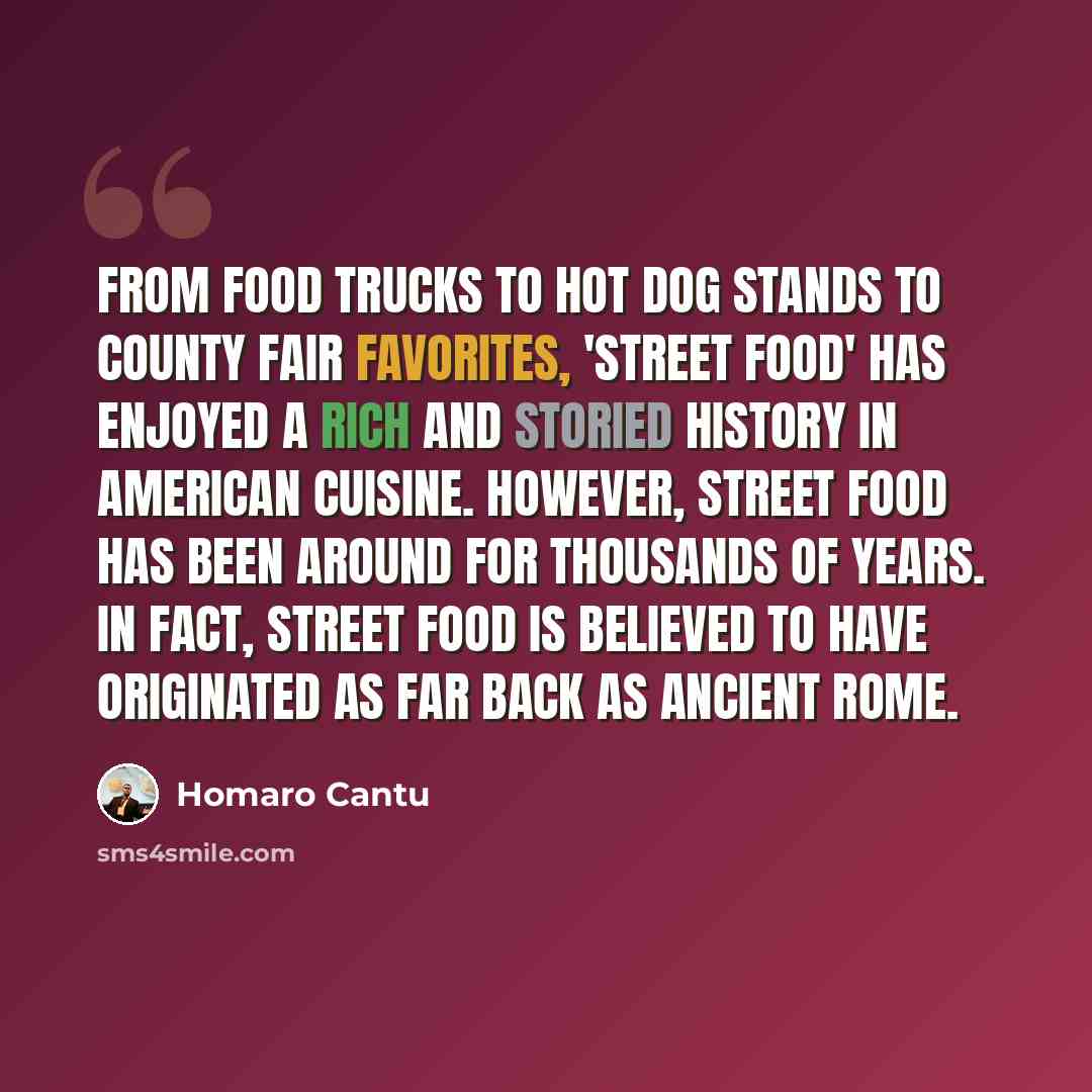 “From food trucks to hot dog stands to county fair favorites, 'street food' has enjoyed a rich and storied history in American cuisine. However, street food has been around for thousands of years. In fact, street food is believed to have originated as far back as Ancient Rome.” quote by Homaro Cantu
