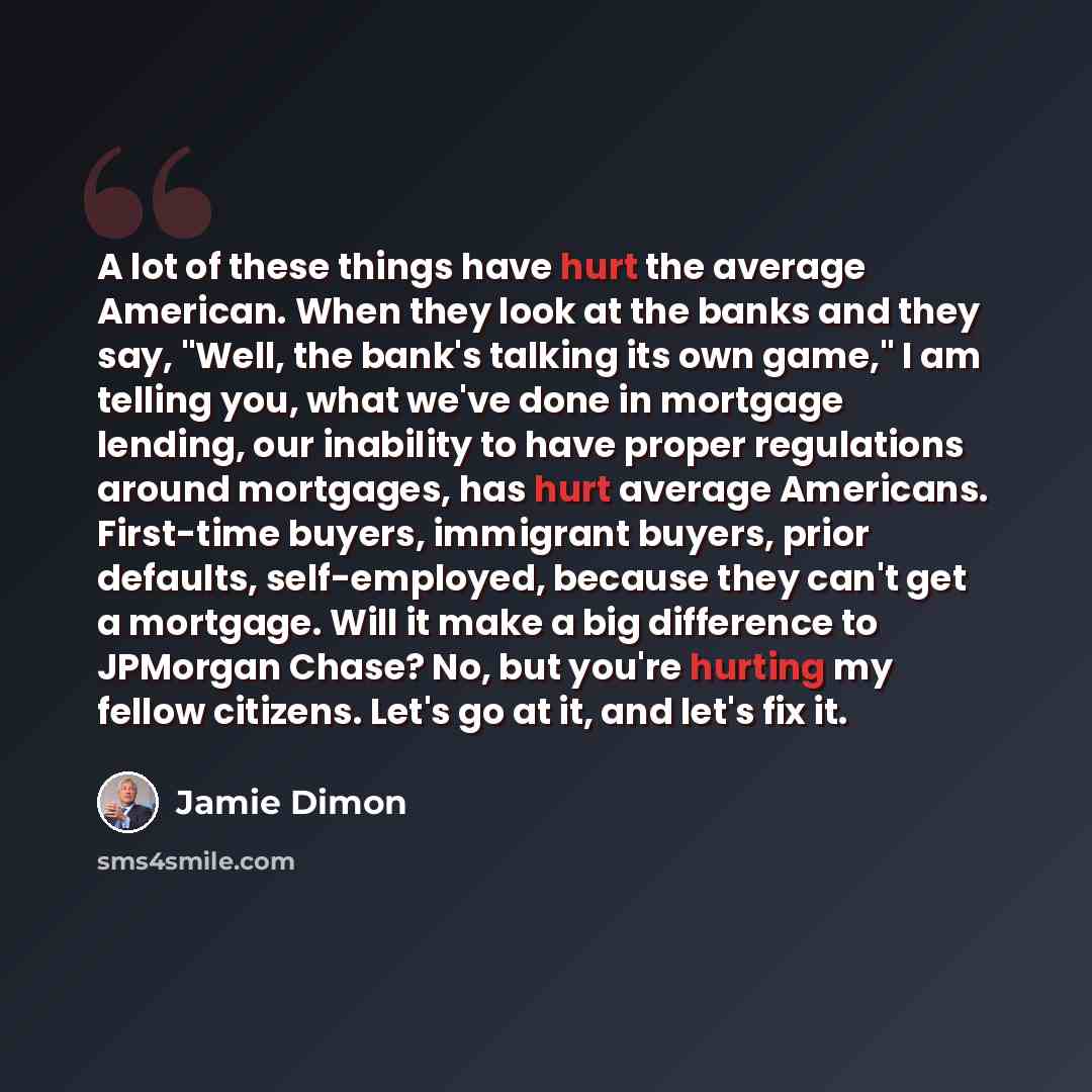 “A lot of these things have hurt the average American. When they look at the banks and they say, "Well, the bank's talking its own game," I am telling you, what we've done in mortgage lending, our inability to have proper regulations around mortgages, has hurt average Americans. First-time buyers…” quote by Jamie Dimon