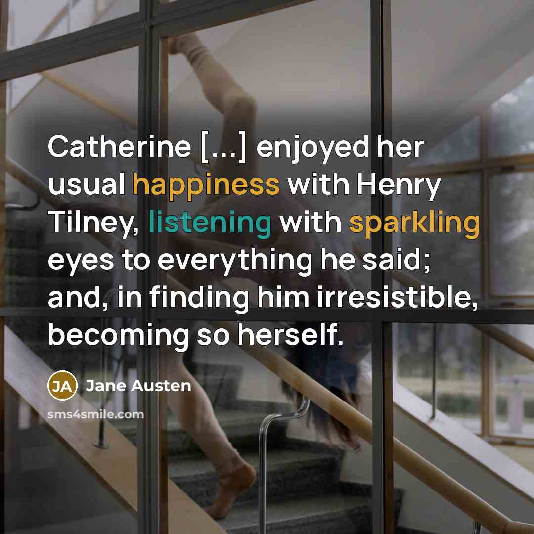 “Catherine [...] enjoyed her usual happiness with Henry Tilney, listening with sparkling eyes to everything he said; and, in finding him irresistible, becoming so herself.” quote by Jane Austen