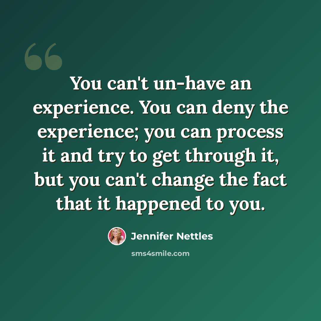 “You can't un-have an experience. You can deny the experience; you can process it and try to get through it, but you can't change the fact that it happened to you.” quote by Jennifer Nettles