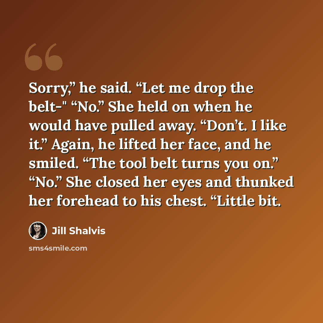 “Sorry,” he said. “Let me drop the belt-" “No.” She held on when he would have pulled away. “Don’t. I like it.” Again, he lifted her face, and he smiled. “The tool belt turns you on.” “No.” She closed her eyes and thunked her forehead to his chest. “Little bit.” quote by Jill Shalvis