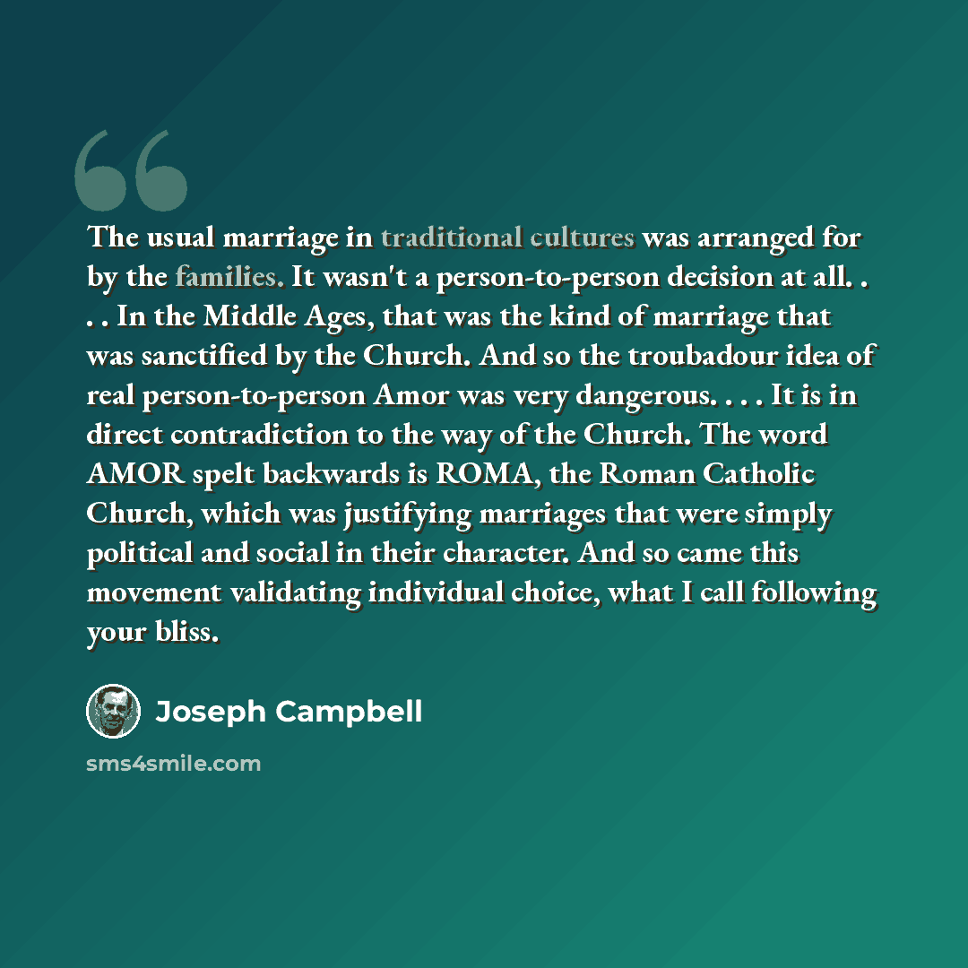 “The usual marriage in traditional cultures was arranged for by the families. It wasn't a person-to-person decision at all. . . . In the Middle Ages, that was the kind of marriage that was sanctified by the Church. And so the troubadour idea of real person-to-person Amor was very dangerous…” quote by Joseph Campbell