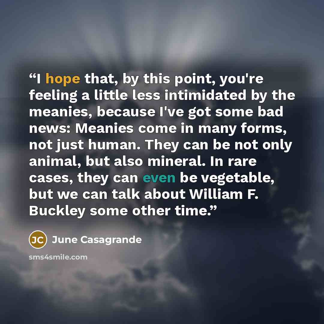 “I hope that, by this point, you're feeling a little less intimidated by the meanies, because I've got some bad news: Meanies come in many forms, not just human. They can be not only animal, but also mineral. In rare cases, they can even be vegetable, but we can talk about William F. Buckley some…” quote by June Casagrande