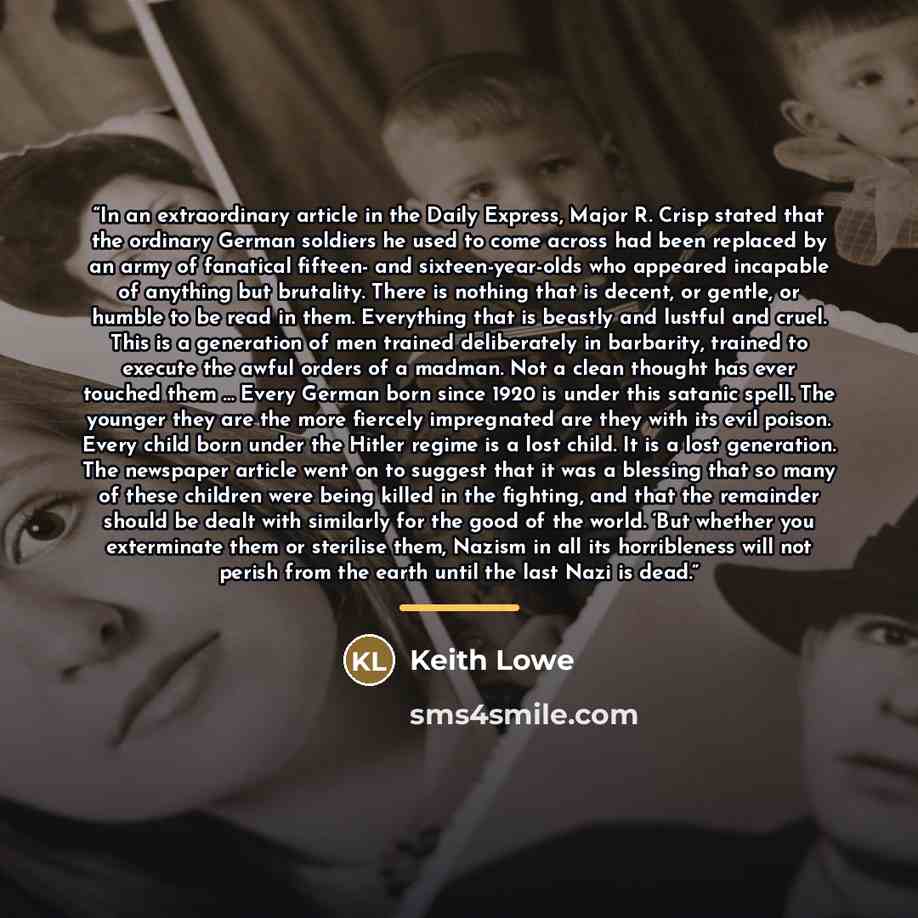 “In an extraordinary article in the Daily Express, Major R. Crisp stated that the ordinary German soldiers he used to come across had been replaced by an army of fanatical fifteen- and sixteen-year-olds who appeared incapable of anything but brutality. There is nothing that is decent, or gentle, or…” quote by Keith Lowe