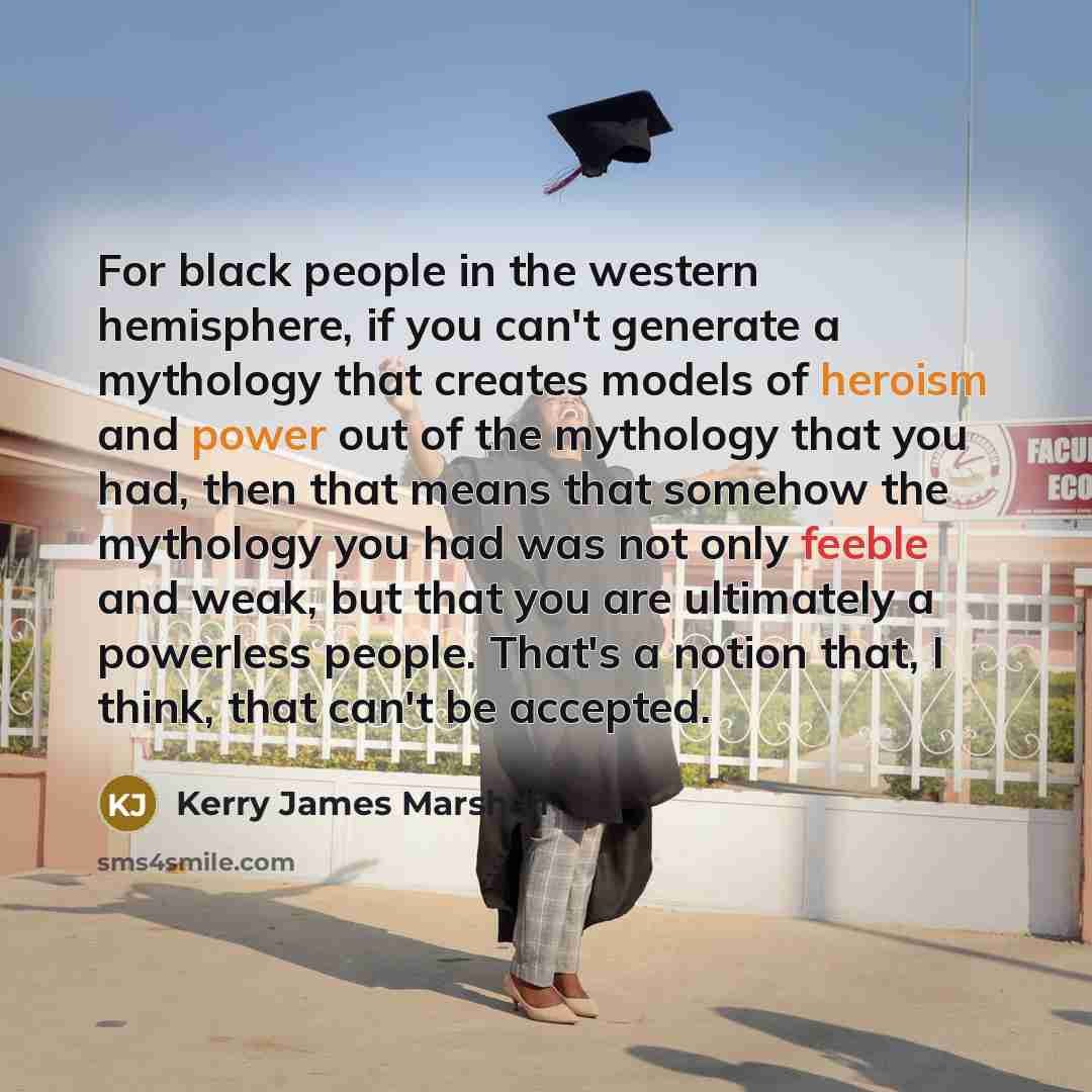 “For black people in the western hemisphere, if you can't generate a mythology that creates models of heroism and power out of the mythology that you had, then that means that somehow the mythology you had was not only feeble and weak, but that you are ultimately a powerless people. That's a notion…” quote by Kerry James Marshall