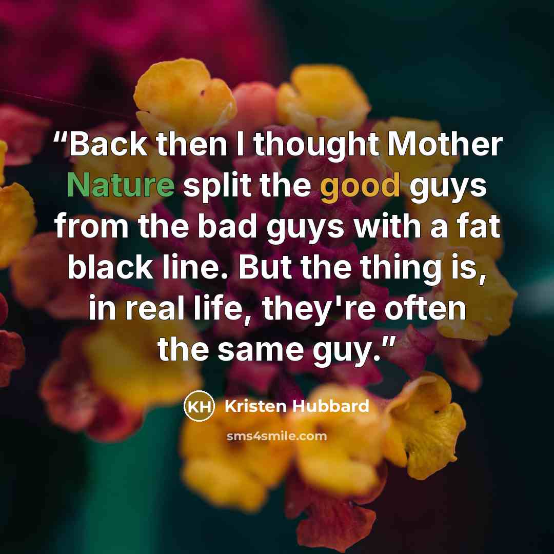 “Back then I thought Mother Nature split the good guys from the bad guys with a fat black line. But the thing is, in real life, they're often the same guy.” quote by Kristen Hubbard