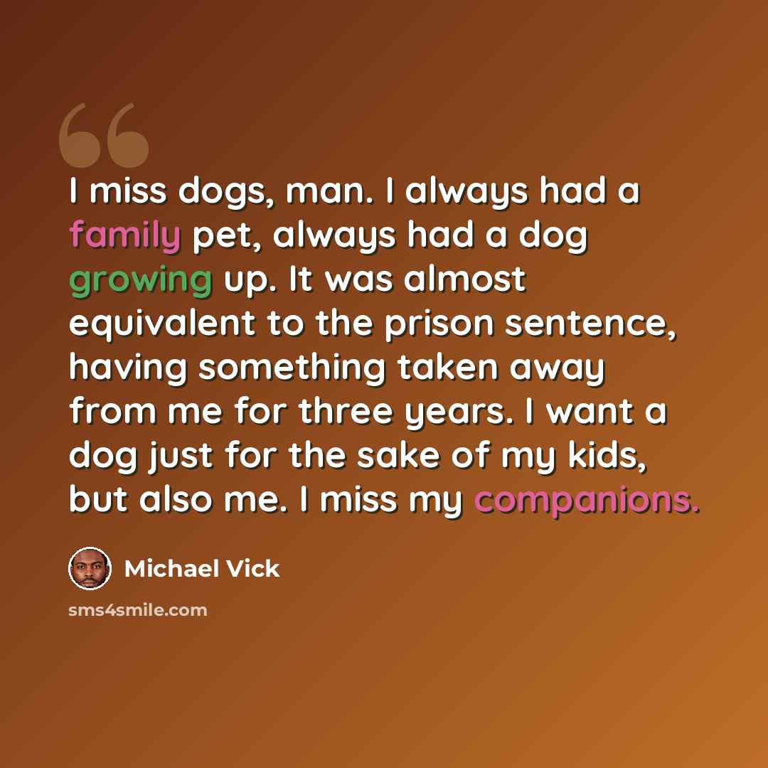 “I miss dogs, man. I always had a family pet, always had a dog growing up. It was almost equivalent to the prison sentence, having something taken away from me for three years. I want a dog just for the sake of my kids, but also me. I miss my companions.” quote by Michael Vick