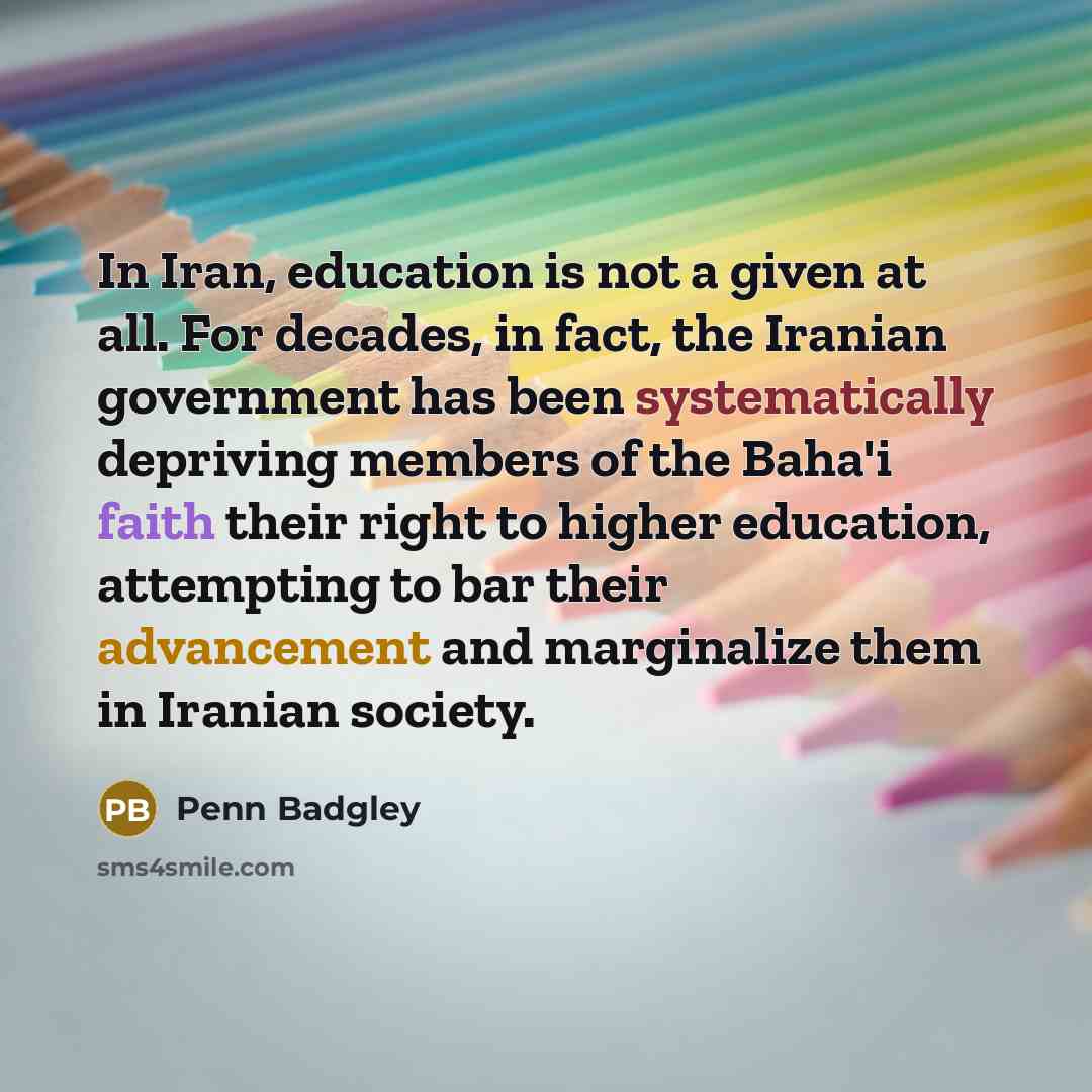 “In Iran, education is not a given at all. For decades, in fact, the Iranian government has been systematically depriving members of the Baha'i faith their right to higher education, attempting to bar their advancement and marginalize them in Iranian society.” quote by Penn Badgley