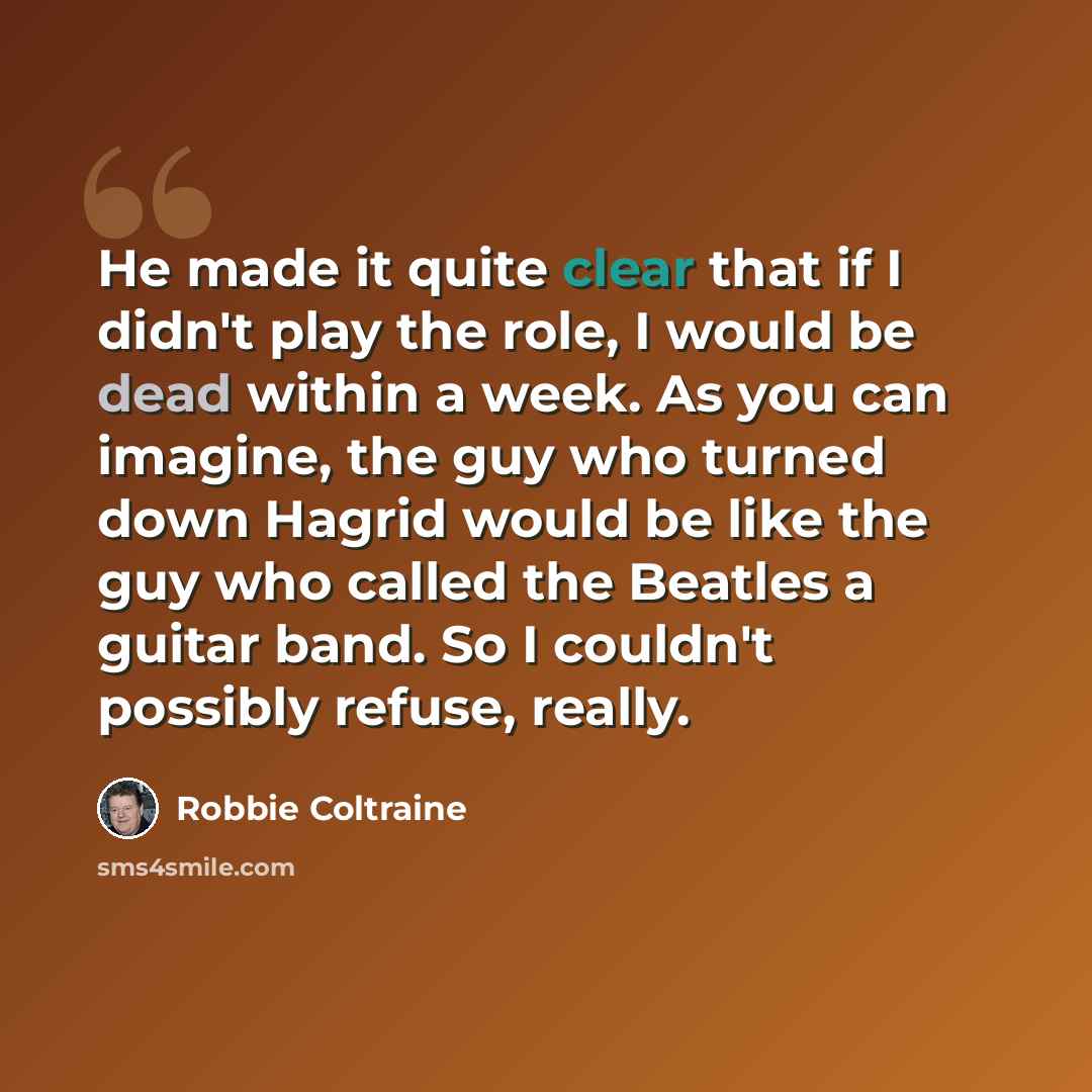 “He made it quite clear that if I didn't play the role, I would be dead within a week. As you can imagine, the guy who turned down Hagrid would be like the guy who called the Beatles a guitar band. So I couldn't possibly refuse, really.” quote by Robbie Coltraine