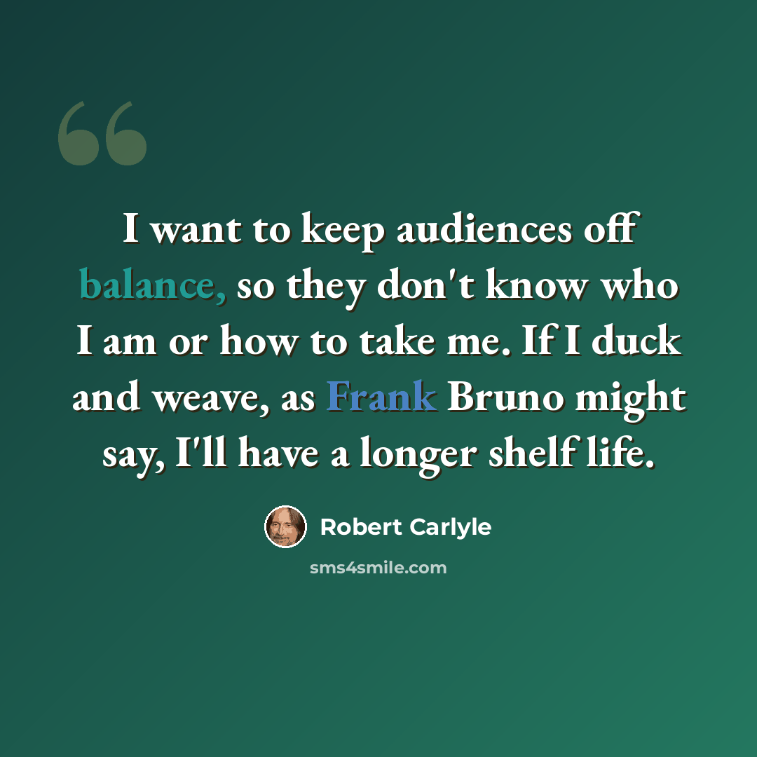“I want to keep audiences off balance, so they don't know who I am or how to take me. If I duck and weave, as Frank Bruno might say, I'll have a longer shelf life.” quote by Robert Carlyle