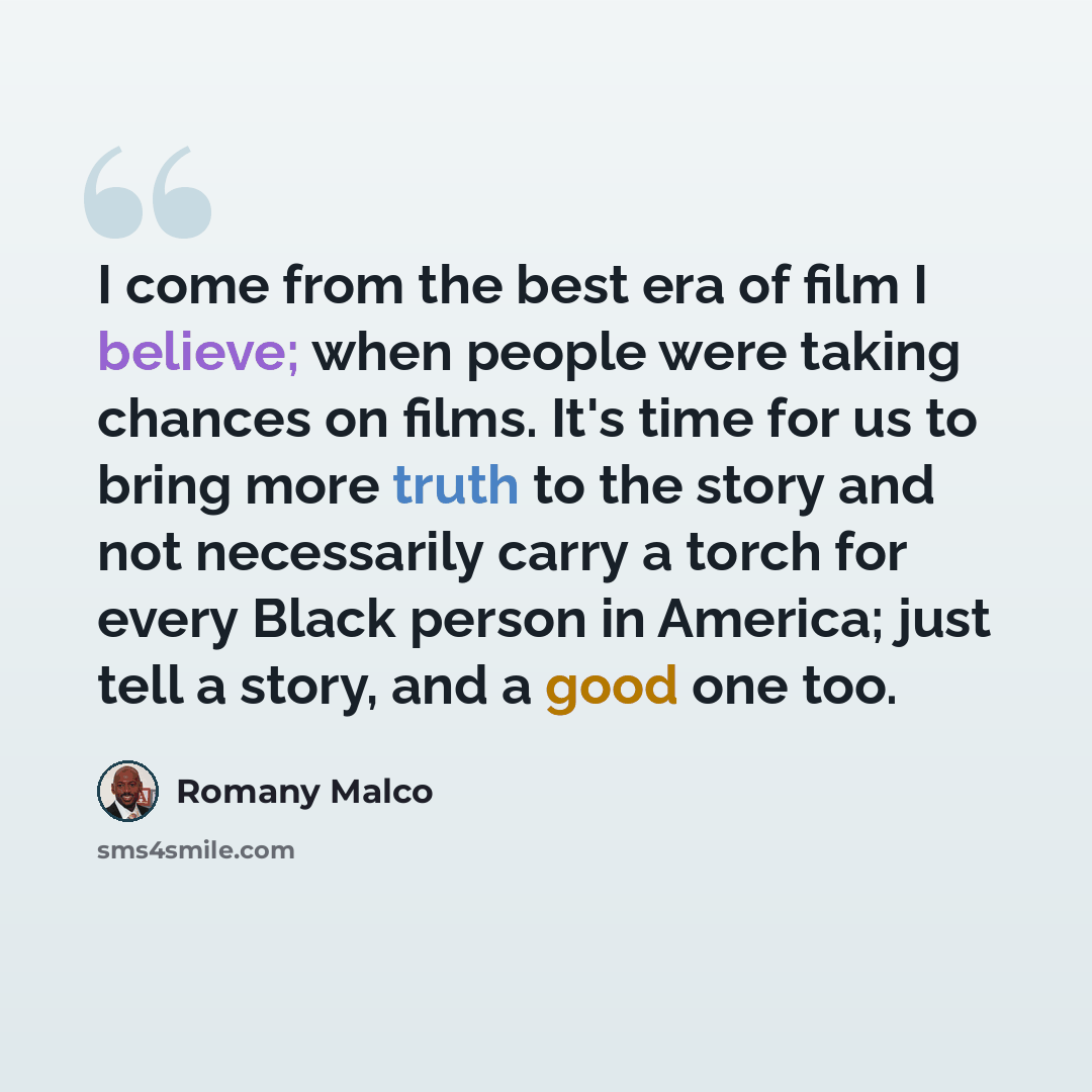 “I come from the best era of film I believe; when people were taking chances on films. It's time for us to bring more truth to the story and not necessarily carry a torch for every Black person in America; just tell a story, and a good one too.” quote by Romany Malco