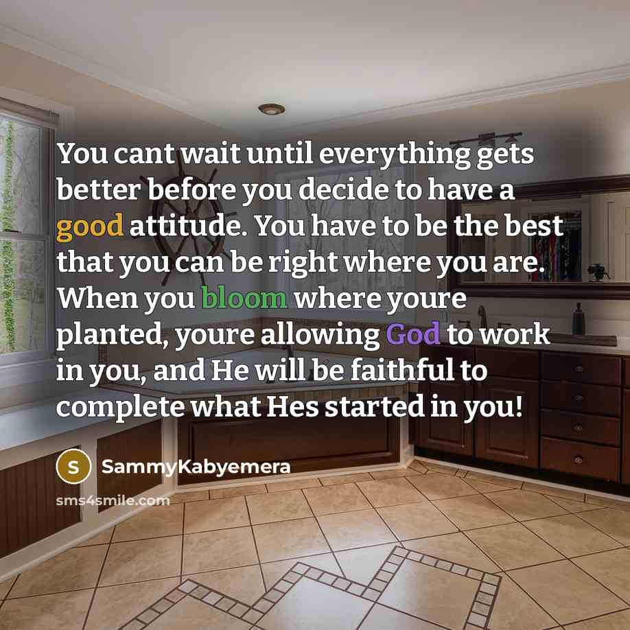 “You cant wait until everything gets better before you decide to have a good attitude. You have to be the best that you can be right where you are. When you bloom where youre planted, youre allowing God to work in you, and He will be faithful to complete what Hes started in you!” quote by Sammykabyemera