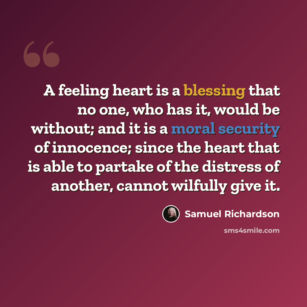 “A feeling heart is a blessing that no one, who has it, would be without; and it is a moral security of innocence; since the heart that is able to partake of the distress of another, cannot wilfully give it.” quote by Samuel Richardson