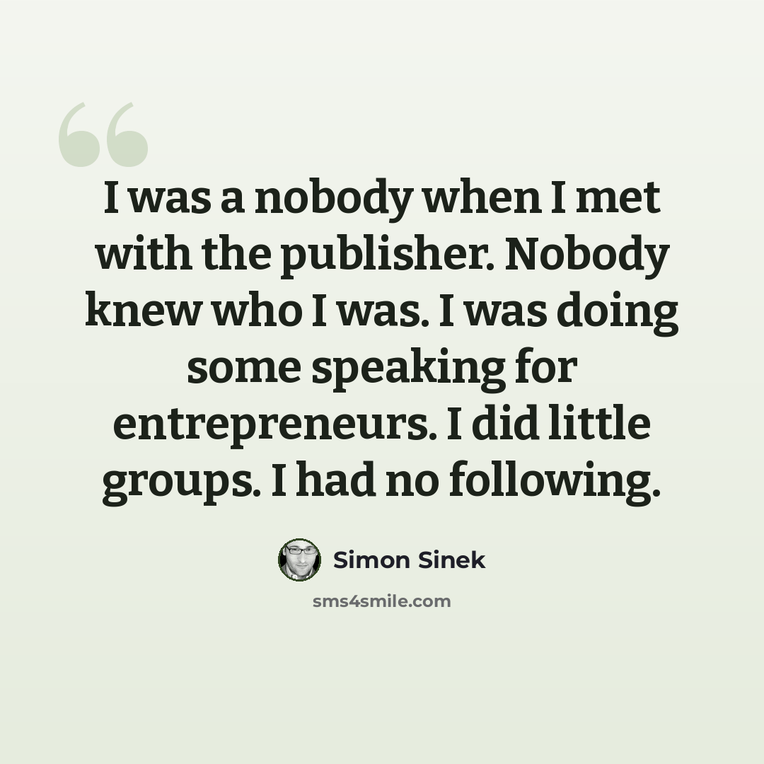 “I was a nobody when I met with the publisher. Nobody knew who I was. I was doing some speaking for entrepreneurs. I did little groups. I had no following.” quote by Simon Sinek