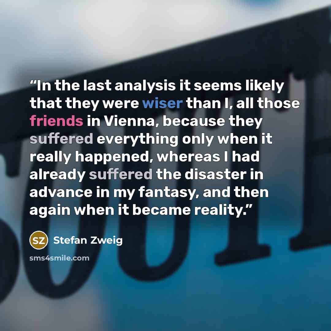 “In the last analysis it seems likely that they were wiser than I, all those friends in Vienna, because they suffered everything only when it really happened, whereas I had already suffered the disaster in advance in my fantasy, and then again when it became reality.” quote by Stefan Zweig