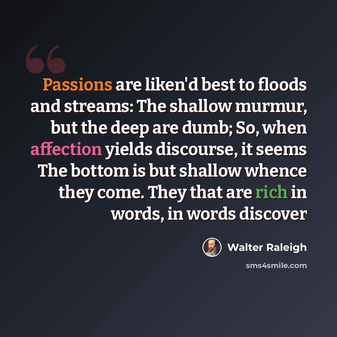 “Passions are liken'd best to floods and streams: The shallow murmur, but the deep are dumb; So, when affection yields discourse, it seems The bottom is but shallow whence they come. They that are rich in words, in words discover” quote by Walter Raleigh