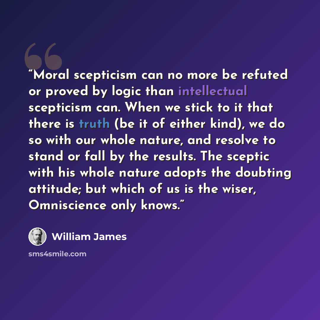 “Moral scepticism can no more be refuted or proved by logic than intellectual scepticism can. When we stick to it that there is truth (be it of either kind), we do so with our whole nature, and resolve to stand or fall by the results. The sceptic with his whole nature adopts the doubting attitude…” quote by William James