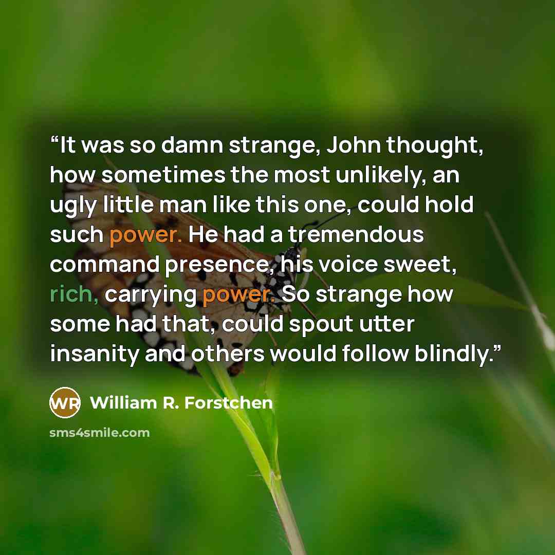 “It was so damn strange, John thought, how sometimes the most unlikely, an ugly little man like this one, could hold such power. He had a tremendous command presence, his voice sweet, rich, carrying power. So strange how some had that, could spout utter insanity and others would follow blindly.” quote by William R. Forstchen