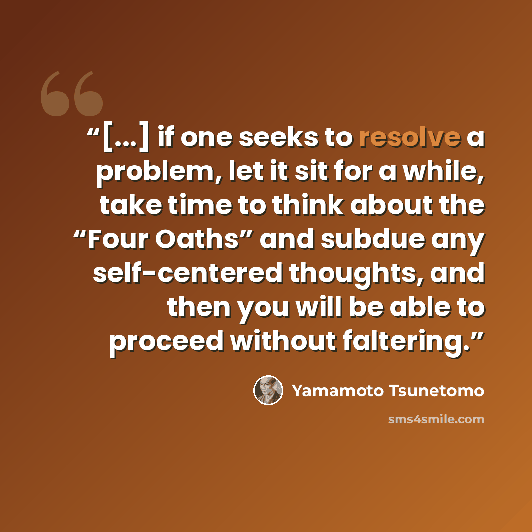 “[...] if one seeks to resolve a problem, let it sit for a while, take time to think about the “Four Oaths” and subdue any self-centered thoughts, and then you will be able to proceed without faltering.” quote by Yamamoto Tsunetomo