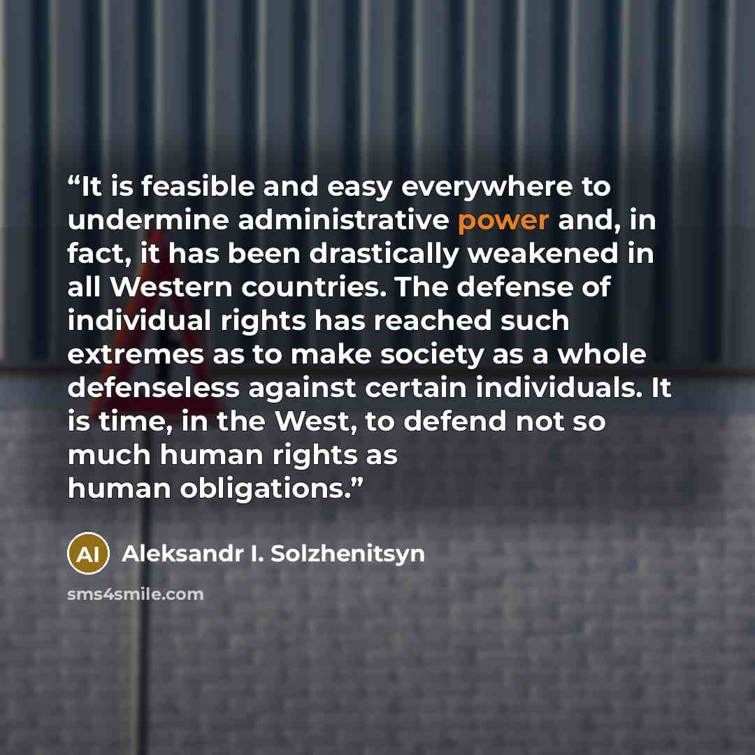 “It is feasible and easy everywhere to undermine administrative power and, in fact, it has been drastically weakened in all Western countries. The defense of individual rights has reached such extremes as to make society as a whole defenseless against certain individuals. It is time, in the West…” quote by Aleksandr I. Solzhenitsyn
