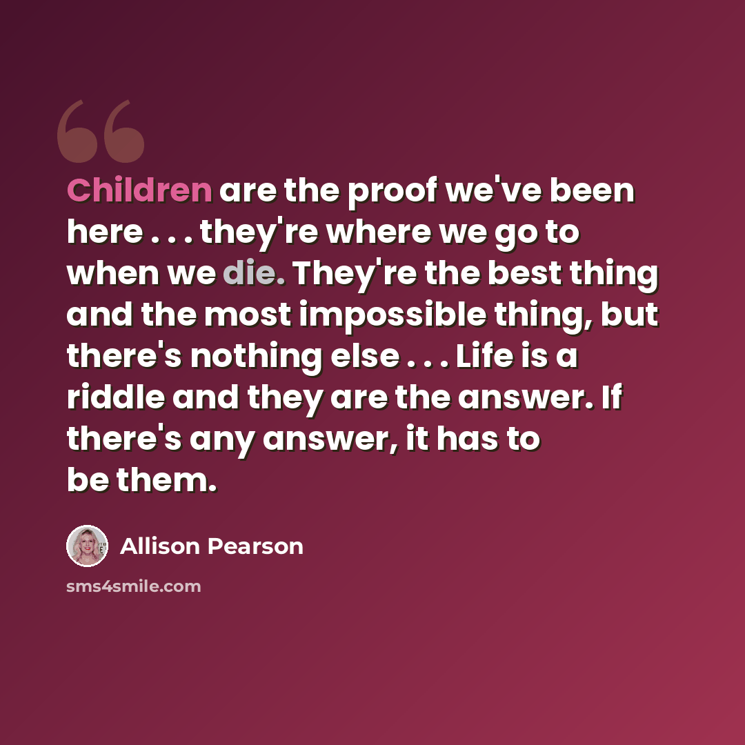“Children are the proof we've been here . . . they're where we go to when we die. They're the best thing and the most impossible thing, but there's nothing else . . . Life is a riddle and they are the answer. If there's any answer, it has to be them.” quote by Allison Pearson
