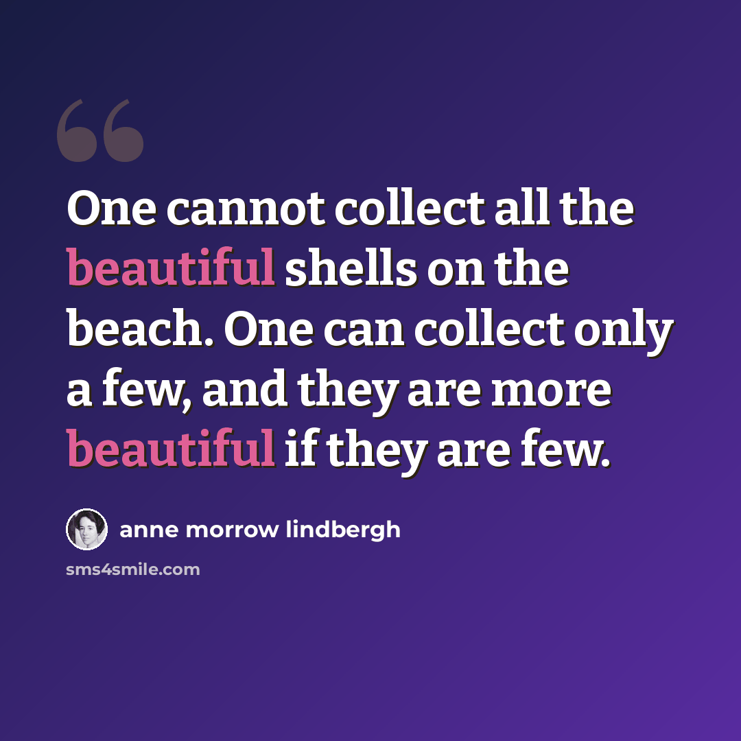 “One cannot collect all the beautiful shells on the beach. One can collect only a few, and they are more beautiful if they are few.” quote by Anne Morrow Lindbergh