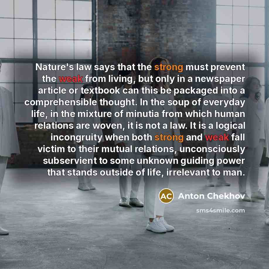 “Nature's law says that the strong must prevent the weak from living, but only in a newspaper article or textbook can this be packaged into a comprehensible thought. In the soup of everyday life, in the mixture of minutia from which human relations are woven, it is not a law. It is a logical…” quote by Anton Chekhov