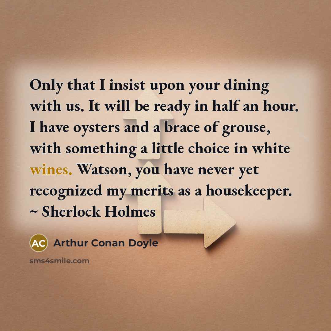 “Only that I insist upon your dining with us. It will be ready in half an hour. I have oysters and a brace of grouse, with something a little choice in white wines. Watson, you have never yet recognized my merits as a housekeeper. ~ Sherlock Holmes” quote by Arthur Conan Doyle