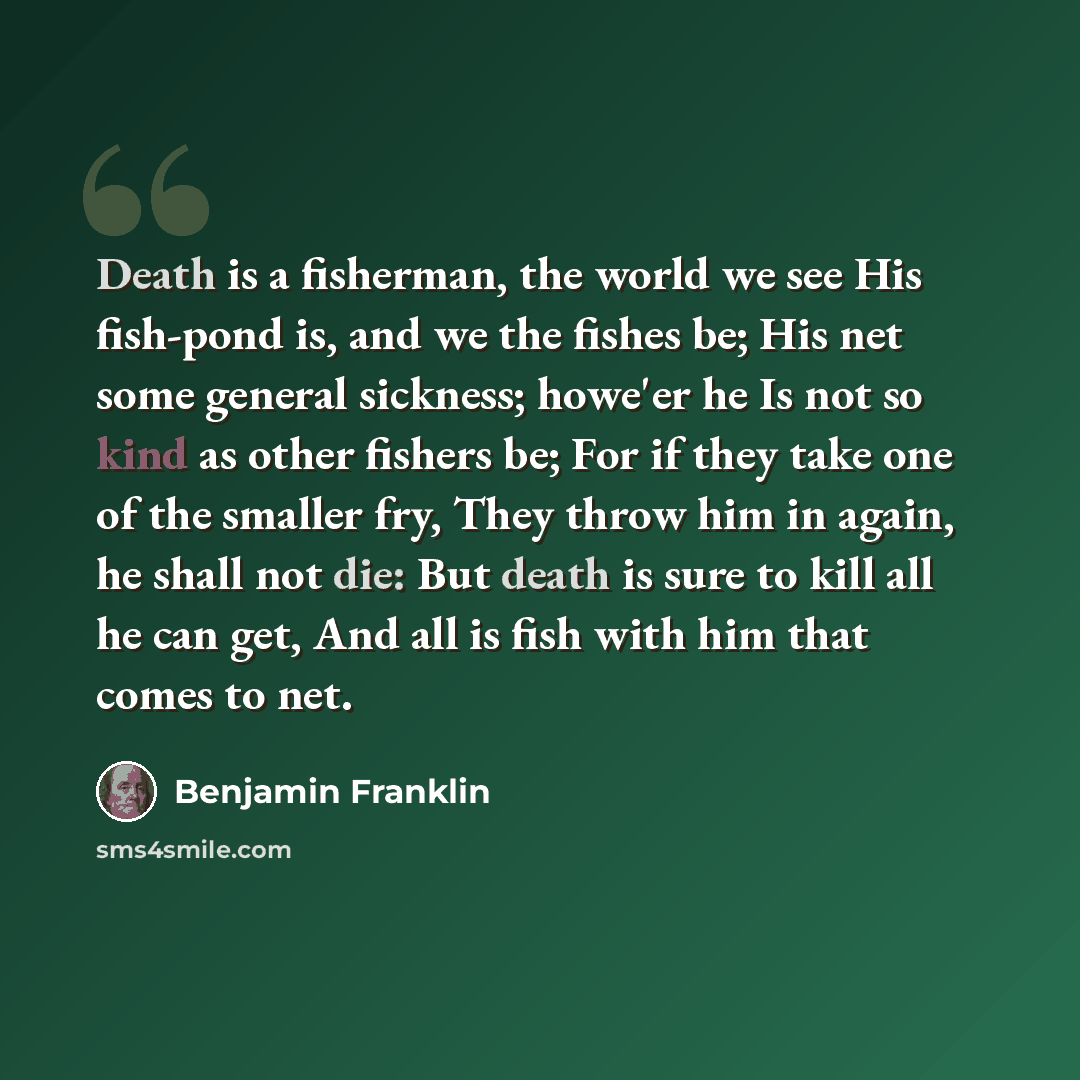 “Death is a fisherman, the world we see His fish-pond is, and we the fishes be; His net some general sickness; howe'er he Is not so kind as other fishers be; For if they take one of the smaller fry, They throw him in again, he shall not die: But death is sure to kill all he can get, And all is fish…” quote by Benjamin Franklin