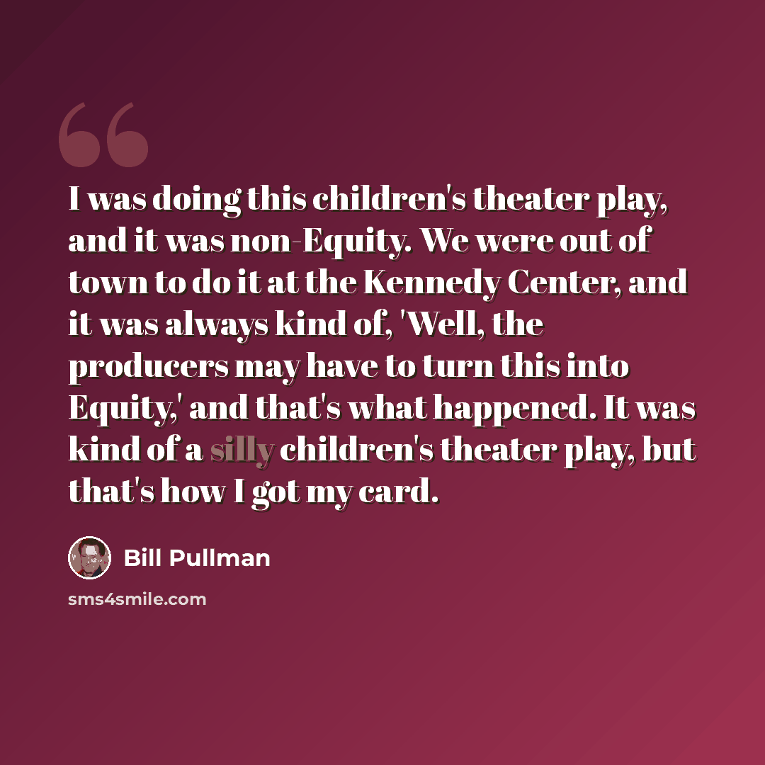 “I was doing this children's theater play, and it was non-Equity. We were out of town to do it at the Kennedy Center, and it was always kind of, 'Well, the producers may have to turn this into Equity,' and that's what happened. It was kind of a silly children's theater play, but that's how I got my…” quote by Bill Pullman