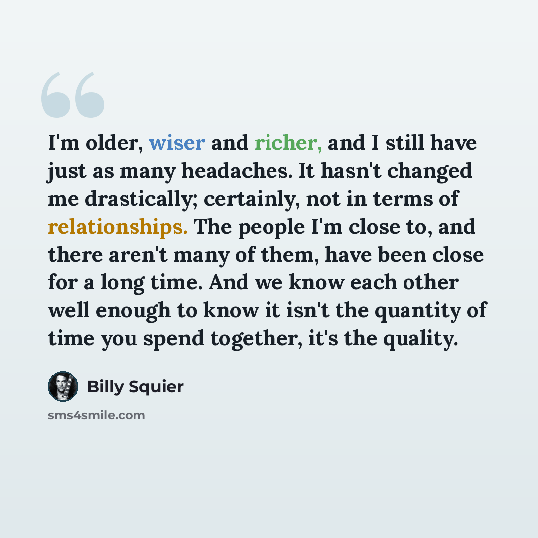 “I'm older, wiser and richer, and I still have just as many headaches. It hasn't changed me drastically; certainly, not in terms of relationships. The people I'm close to, and there aren't many of them, have been close for a long time. And we know each other well enough to know it isn't the…” quote by Billy Squier