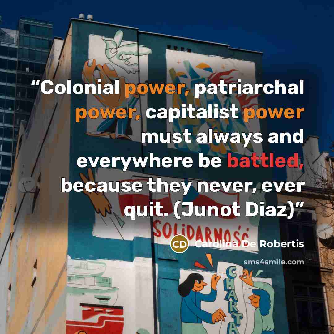 “Colonial power, patriarchal power, capitalist power must always and everywhere be battled, because they never, ever quit. (Junot Diaz)” quote by Carolina De Robertis