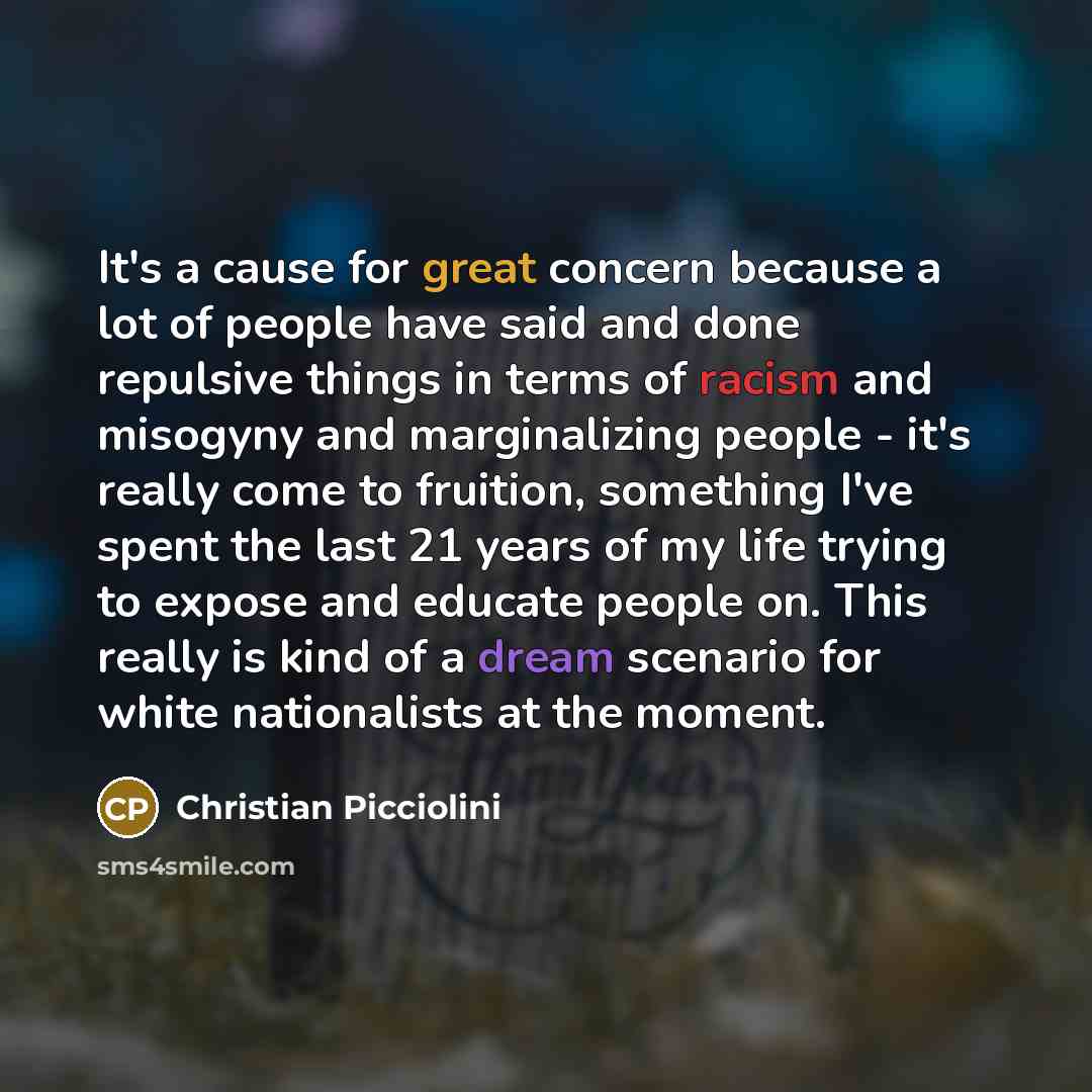 “It's a cause for great concern because a lot of people have said and done repulsive things in terms of racism and misogyny and marginalizing people - it's really come to fruition, something I've spent the last 21 years of my life trying to expose and educate people on. This really is kind of a…” quote by Christian Picciolini