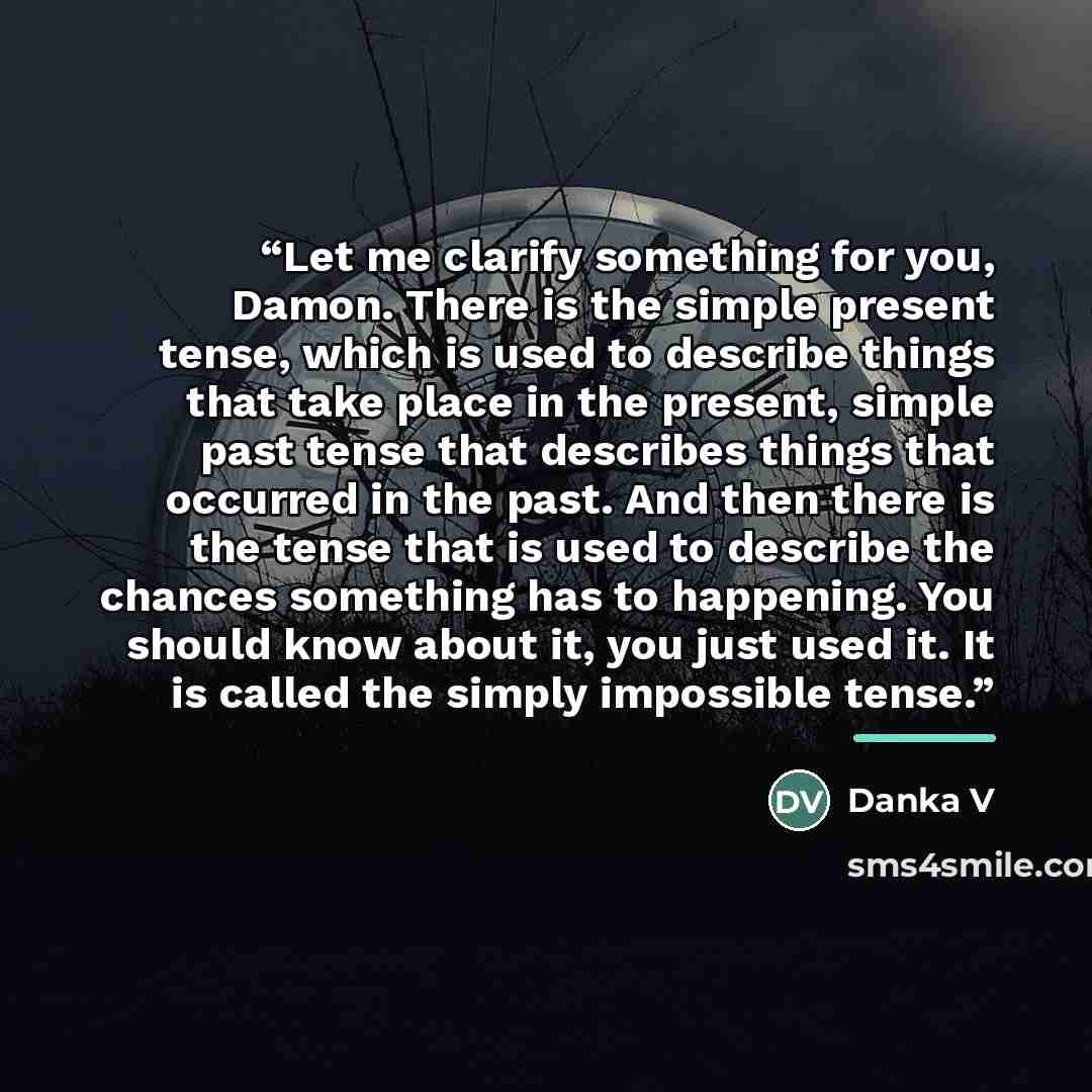 “Let me clarify something for you, Damon. There is the simple present tense, which is used to describe things that take place in the present, simple past tense that describes things that occurred in the past. And then there is the tense that is used to describe the chances something has to…” quote by Danka V