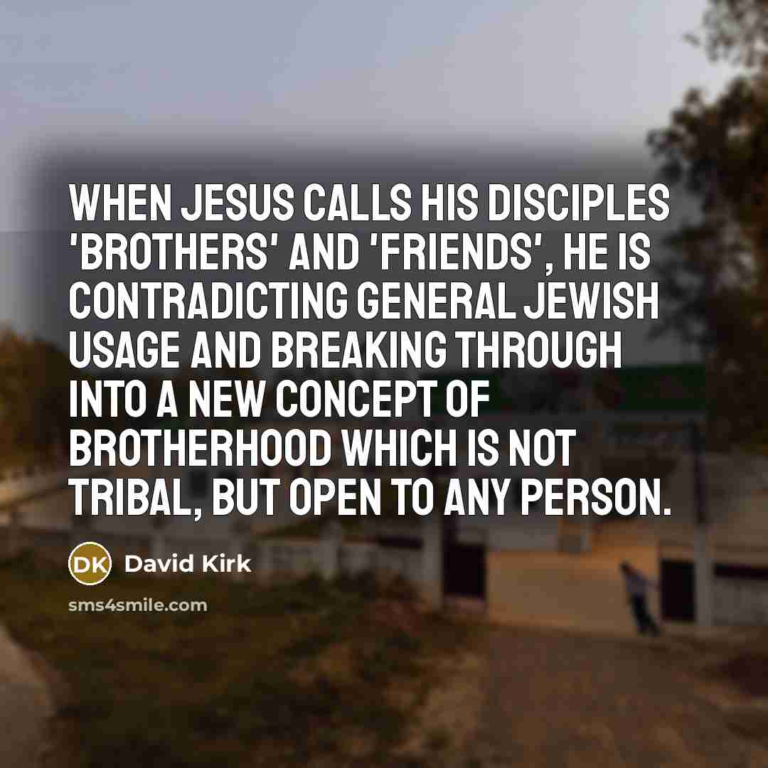 “When Jesus calls his disciples 'brothers' and 'friends', he is contradicting general Jewish usage and breaking through into a new concept of brotherhood which is not tribal, but open to any person.” quote by David Kirk