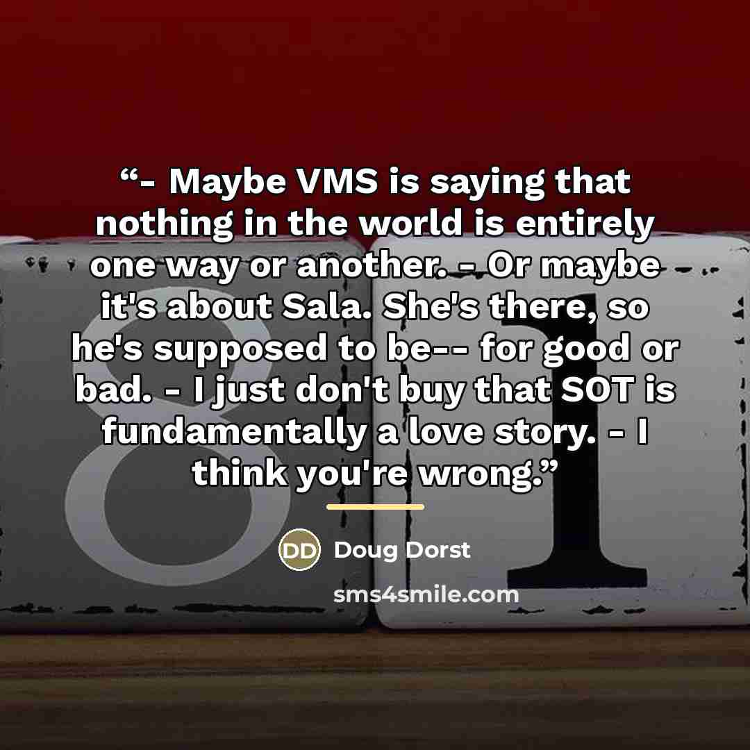 “- Maybe VMS is saying that nothing in the world is entirely one way or another. - Or maybe it's about Sala. She's there, so he's supposed to be-- for good or bad. - I just don't buy that SOT is fundamentally a love story. - I think you're wrong.” quote by Doug Dorst