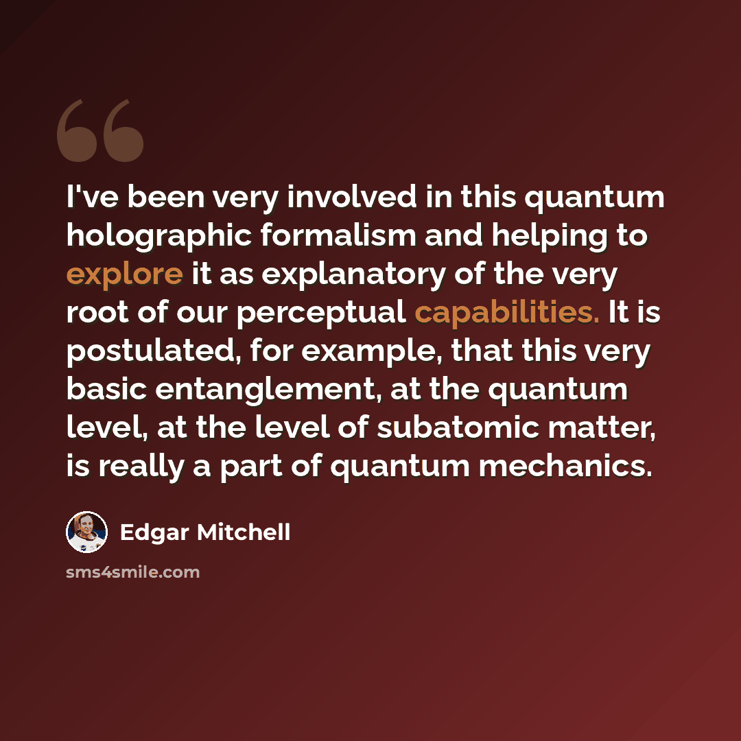 “I've been very involved in this quantum holographic formalism and helping to explore it as explanatory of the very root of our perceptual capabilities. It is postulated, for example, that this very basic entanglement, at the quantum level, at the level of subatomic matter, is really a part of…” quote by Edgar Mitchell