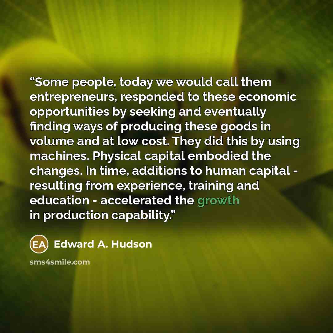 “Some people, today we would call them entrepreneurs, responded to these economic opportunities by seeking and eventually finding ways of producing these goods in volume and at low cost. They did this by using machines. Physical capital embodied the changes. In time, additions to human capital…” quote by Edward A. Hudson
