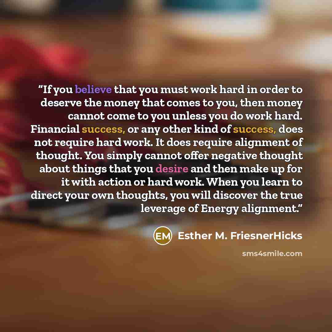 “If you believe that you must work hard in order to deserve the money that comes to you, then money cannot come to you unless you do work hard. Financial success, or any other kind of success, does not require hard work. It does require alignment of thought. You simply cannot offer negative thought…” quote by Esther M. FriesnerHicks