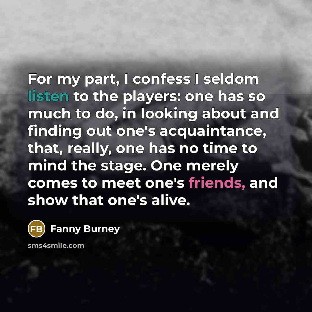 “For my part, I confess I seldom listen to the players: one has so much to do, in looking about and finding out one's acquaintance, that, really, one has no time to mind the stage. One merely comes to meet one's friends, and show that one's alive.” quote by Fanny Burney