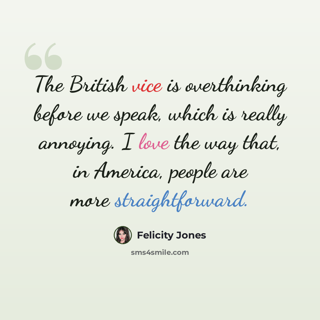 “The British vice is overthinking before we speak, which is really annoying. I love the way that, in America, people are more straightforward.” quote by Felicity Jones
