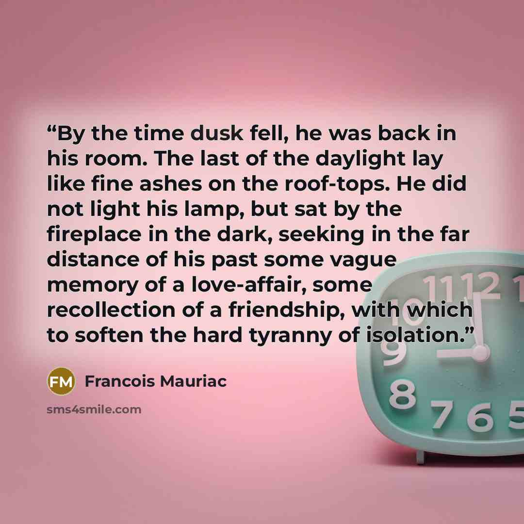 “By the time dusk fell, he was back in his room. The last of the daylight lay like fine ashes on the roof-tops. He did not light his lamp, but sat by the fireplace in the dark, seeking in the far distance of his past some vague memory of a love-affair, some recollection of a friendship, with which…” quote by François Mauriac