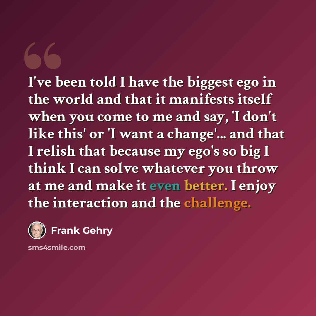 “I've been told I have the biggest ego in the world and that it manifests itself when you come to me and say, 'I don't like this' or 'I want a change'... and that I relish that because my ego's so big I think I can solve whatever you throw at me and make it even better. I enjoy the interaction and…” quote by Frank Gehry