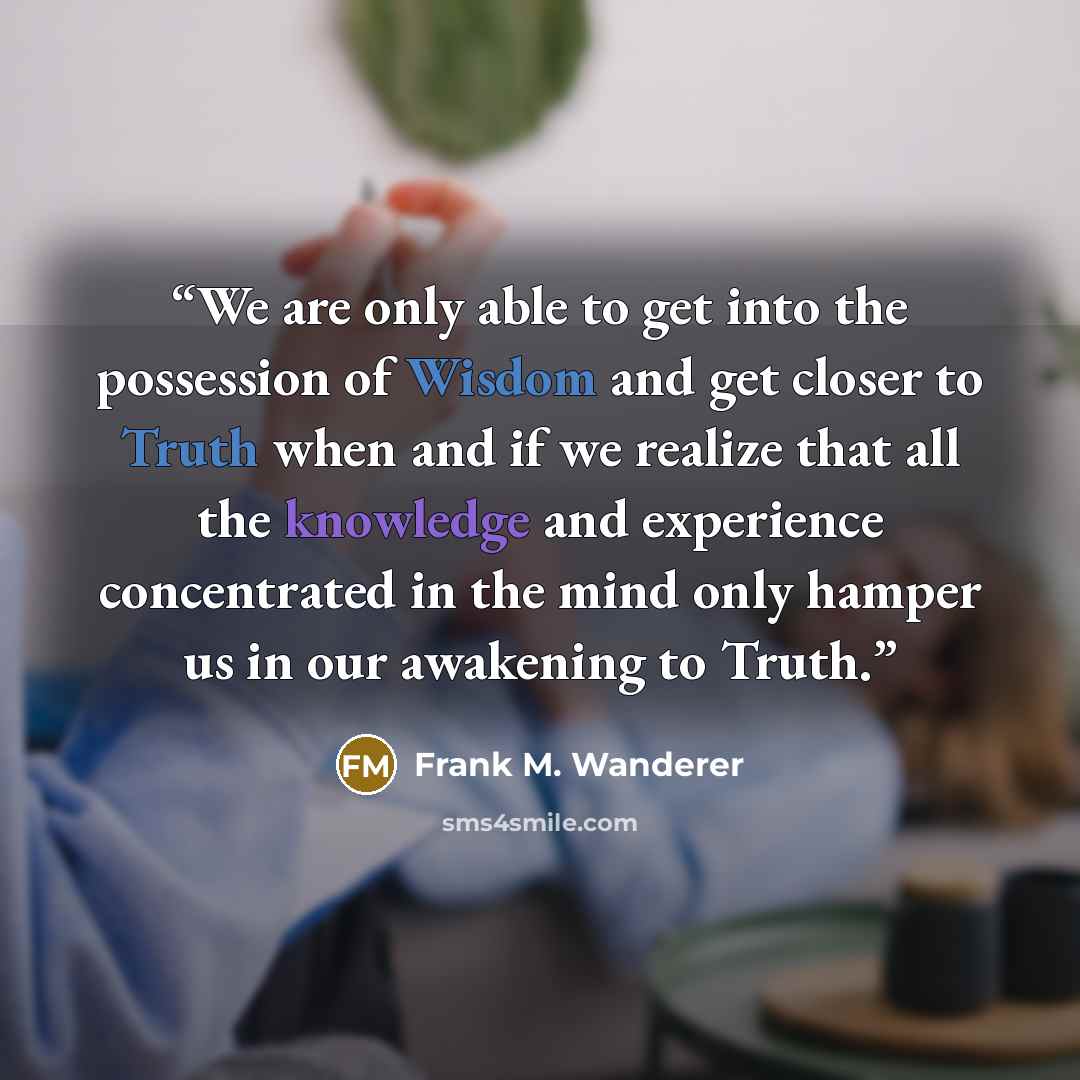 “We are only able to get into the possession of Wisdom and get closer to Truth when and if we realize that all the knowledge and experience concentrated in the mind only hamper us in our awakening to Truth.” quote by Frank M. Wanderer