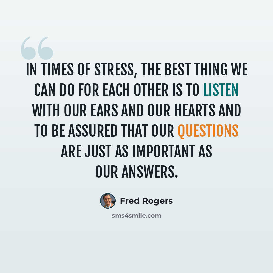 “In times of stress, the best thing we can do for each other is to listen with our ears and our hearts and to be assured that our questions are just as important as our answers.” quote by Fred Rogers