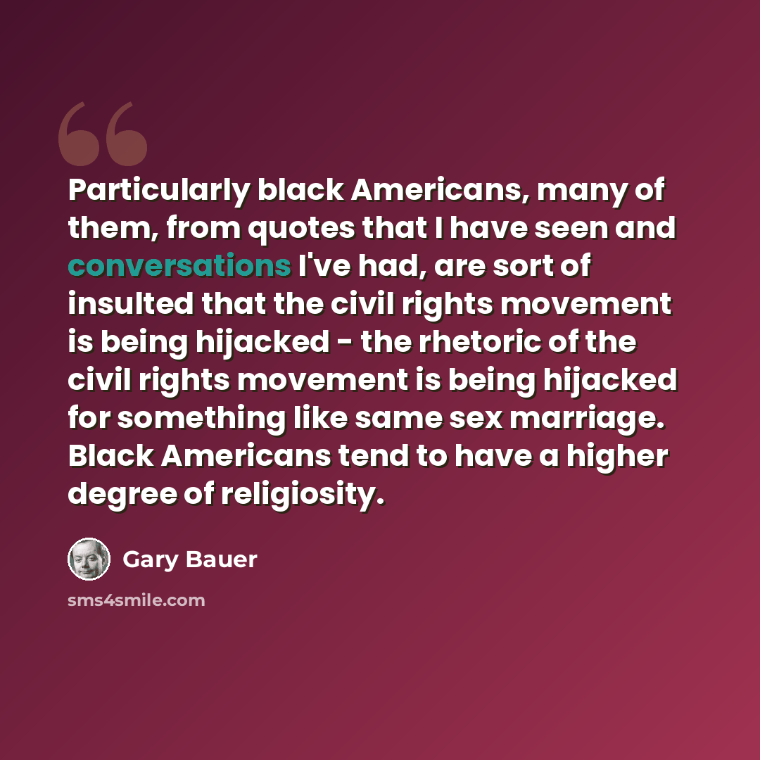 “Particularly black Americans, many of them, from quotes that I have seen and conversations I've had, are sort of insulted that the civil rights movement is being hijacked - the rhetoric of the civil rights movement is being hijacked for something like same sex marriage. Black Americans tend to…” quote by Gary Bauer