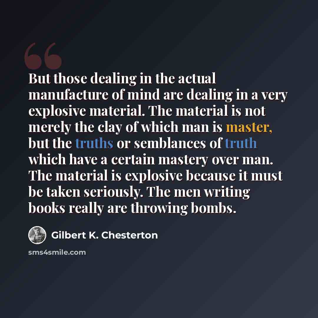 “But those dealing in the actual manufacture of mind are dealing in a very explosive material. The material is not merely the clay of which man is master, but the truths or semblances of truth which have a certain mastery over man. The material is explosive because it must be taken seriously. The…” quote by Gilbert K. Chesterton